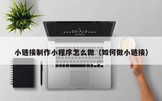 营口小链接制作小程序怎么做（如何做小链接）