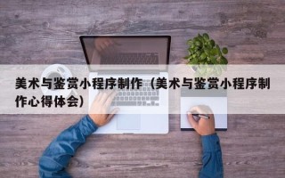营口美术与鉴赏小程序制作（美术与鉴赏小程序制作心得体会）