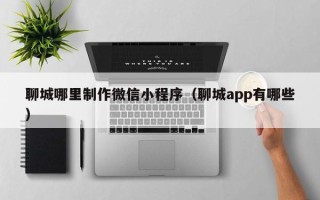 营口聊城哪里制作微信小程序（聊城app有哪些）