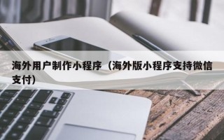 营口海外用户制作小程序（海外版小程序支持微信支付）