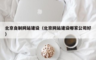营口北京自制网站建设（北京网站建设哪家公司好）