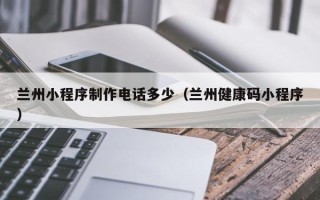 营口兰州小程序制作电话多少（兰州健康码小程序）